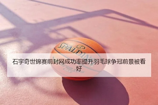 石宇奇世锦赛前封网成功率提升羽毛球争冠前景被看好