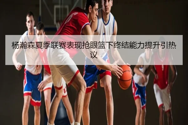 杨瀚森夏季联赛表现抢眼篮下终结能力提升引热议