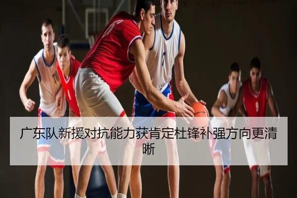 广东队新援对抗能力获肯定杜锋补强方向更清晰