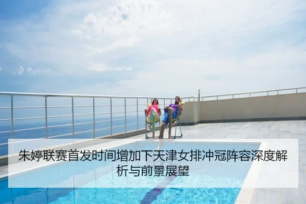 朱婷联赛首发时间增加下天津女排冲冠阵容深度解析与前景展望