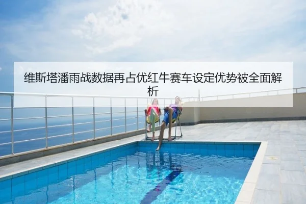 维斯塔潘雨战数据再占优红牛赛车设定优势被全面解析