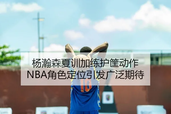 杨瀚森夏训加练护筐动作 NBA角色定位引发广泛期待