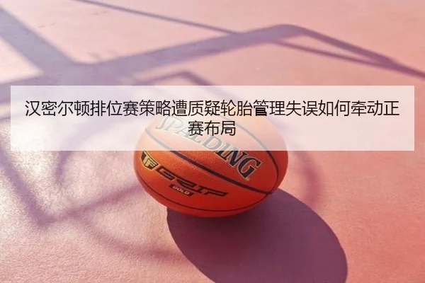汉密尔顿排位赛策略遭质疑轮胎管理失误如何牵动正赛布局