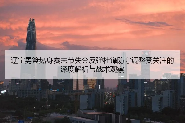 辽宁男篮热身赛末节失分反弹杜锋防守调整受关注的深度解析与战术观察