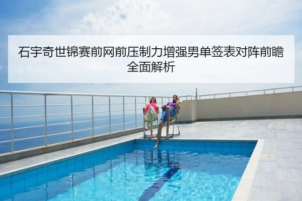 石宇奇世锦赛前网前压制力增强男单签表对阵前瞻全面解析