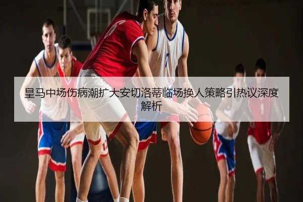 皇马中场伤病潮扩大安切洛蒂临场换人策略引热议深度解析