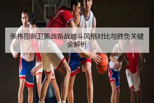 张伟丽新卫冕战备战缠斗风格对比与胜负关键全解析